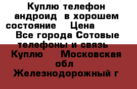 Куплю телефон андроид, в хорошем состояние  › Цена ­ 1 000 - Все города Сотовые телефоны и связь » Куплю   . Московская обл.,Железнодорожный г.